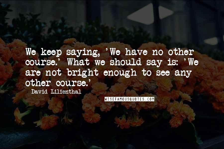 David Lilienthal Quotes: We keep saying, 'We have no other course.' What we should say is: 'We are not bright enough to see any other course.'