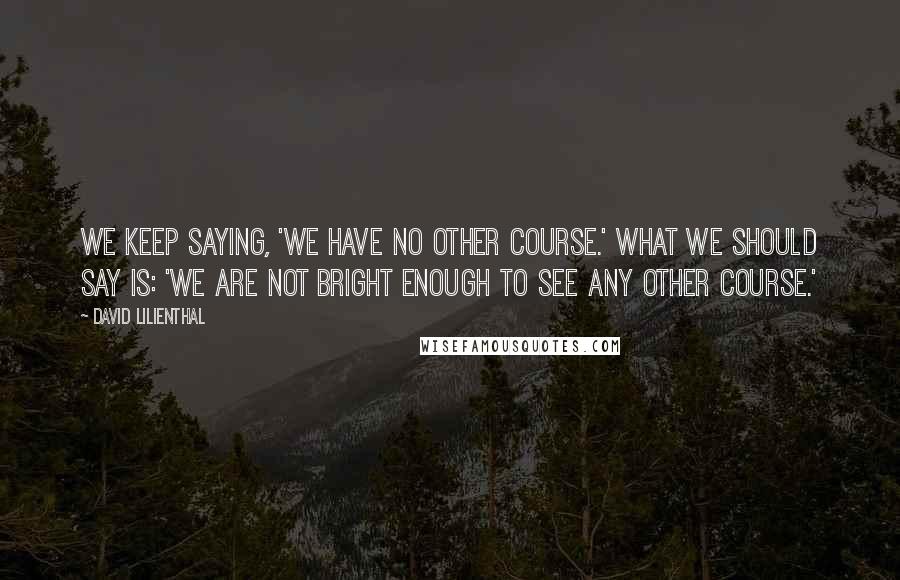 David Lilienthal Quotes: We keep saying, 'We have no other course.' What we should say is: 'We are not bright enough to see any other course.'