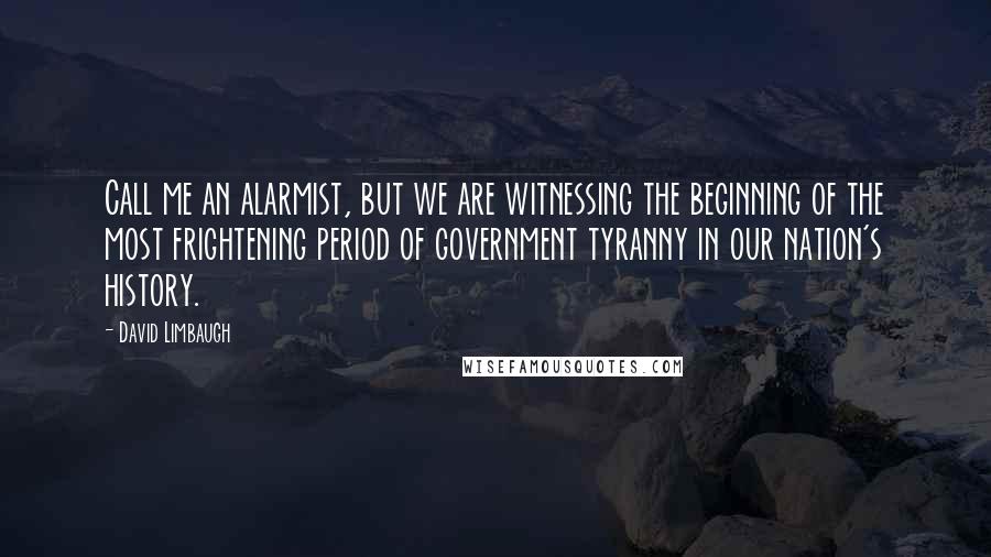 David Limbaugh Quotes: Call me an alarmist, but we are witnessing the beginning of the most frightening period of government tyranny in our nation's history.