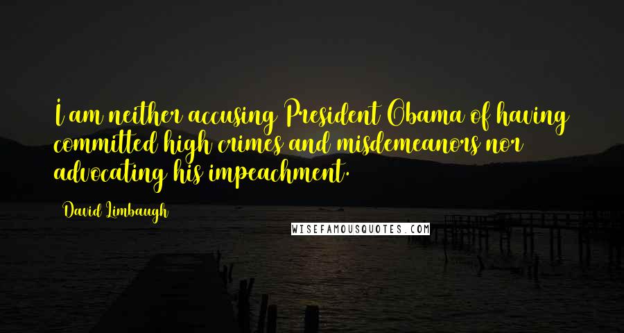 David Limbaugh Quotes: I am neither accusing President Obama of having committed high crimes and misdemeanors nor advocating his impeachment.