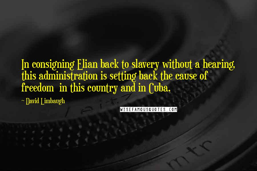 David Limbaugh Quotes: In consigning Elian back to slavery without a hearing, this administration is setting back the cause of freedom  in this country and in Cuba.