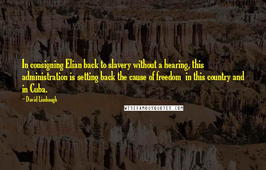 David Limbaugh Quotes: In consigning Elian back to slavery without a hearing, this administration is setting back the cause of freedom  in this country and in Cuba.