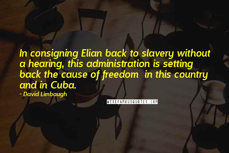 David Limbaugh Quotes: In consigning Elian back to slavery without a hearing, this administration is setting back the cause of freedom  in this country and in Cuba.