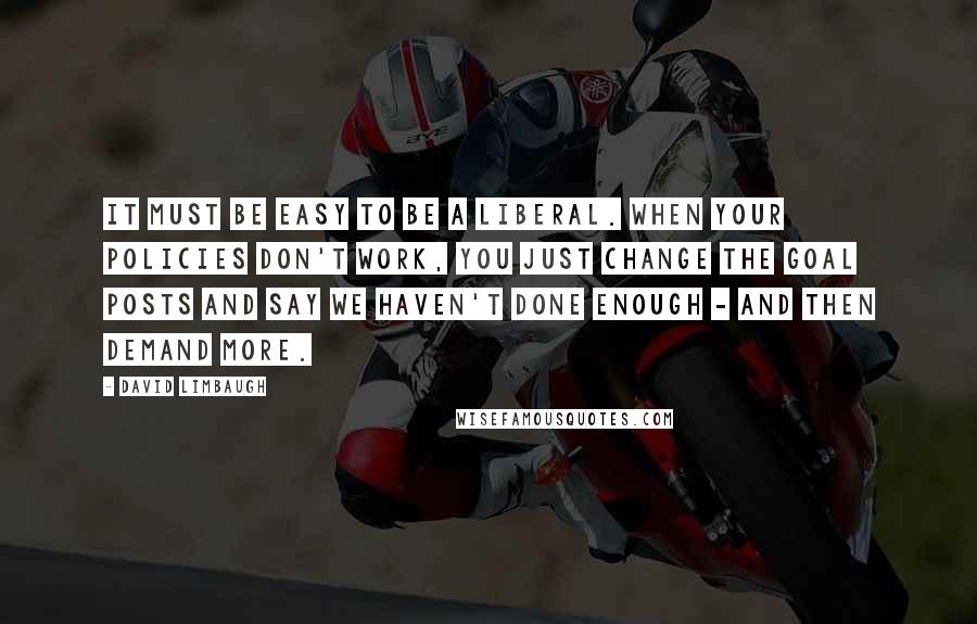 David Limbaugh Quotes: It must be easy to be a liberal. When your policies don't work, you just change the goal posts and say we haven't done enough - and then demand more.