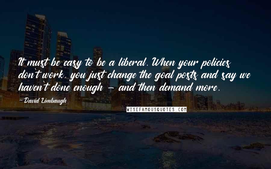 David Limbaugh Quotes: It must be easy to be a liberal. When your policies don't work, you just change the goal posts and say we haven't done enough - and then demand more.