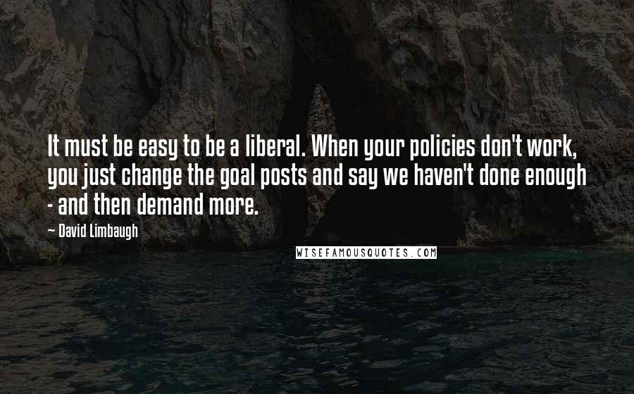 David Limbaugh Quotes: It must be easy to be a liberal. When your policies don't work, you just change the goal posts and say we haven't done enough - and then demand more.