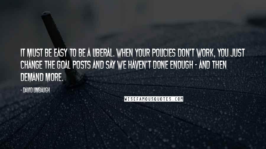 David Limbaugh Quotes: It must be easy to be a liberal. When your policies don't work, you just change the goal posts and say we haven't done enough - and then demand more.