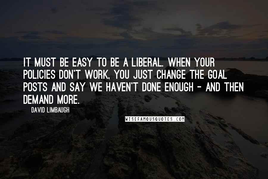 David Limbaugh Quotes: It must be easy to be a liberal. When your policies don't work, you just change the goal posts and say we haven't done enough - and then demand more.