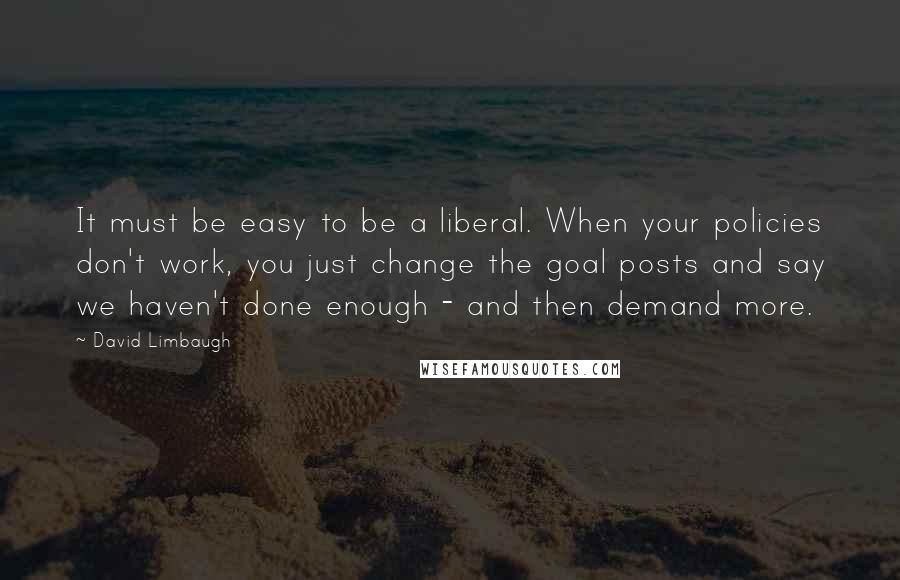 David Limbaugh Quotes: It must be easy to be a liberal. When your policies don't work, you just change the goal posts and say we haven't done enough - and then demand more.