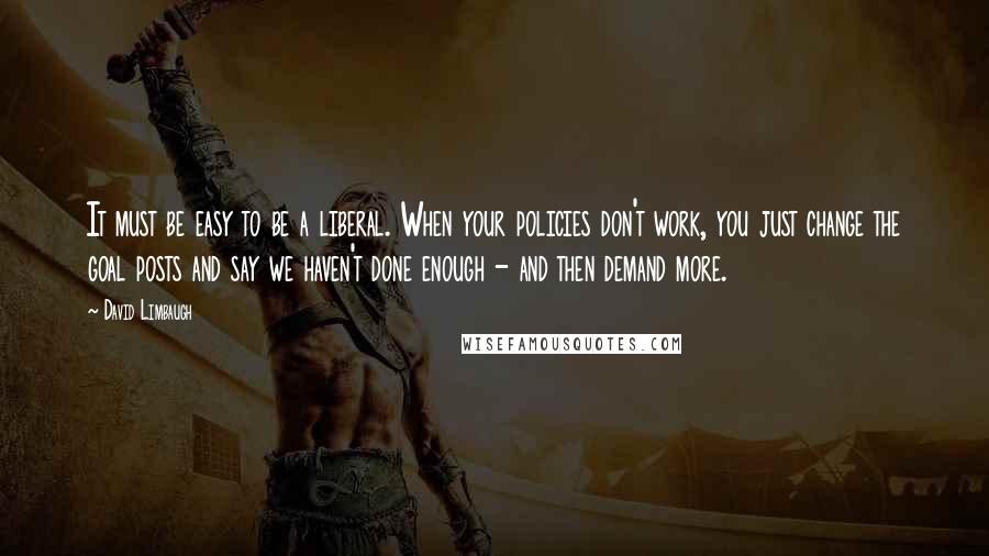 David Limbaugh Quotes: It must be easy to be a liberal. When your policies don't work, you just change the goal posts and say we haven't done enough - and then demand more.