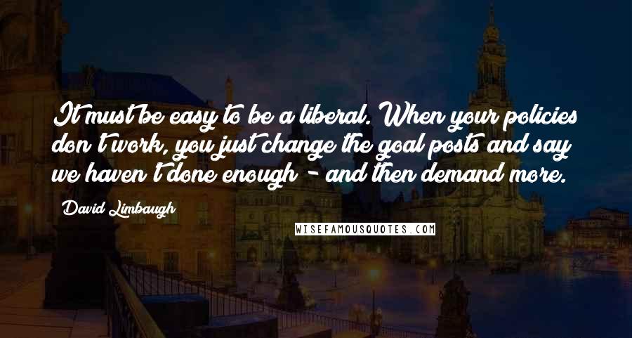 David Limbaugh Quotes: It must be easy to be a liberal. When your policies don't work, you just change the goal posts and say we haven't done enough - and then demand more.