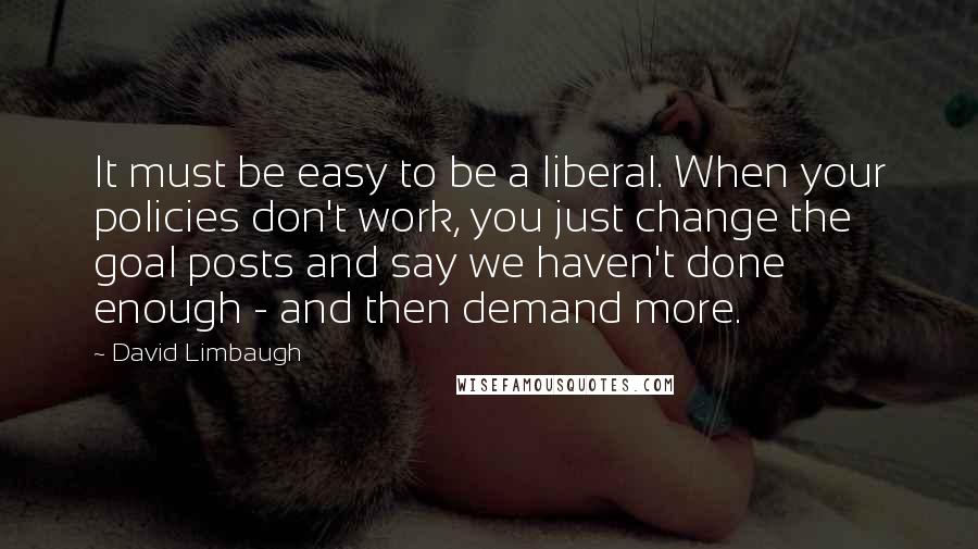 David Limbaugh Quotes: It must be easy to be a liberal. When your policies don't work, you just change the goal posts and say we haven't done enough - and then demand more.