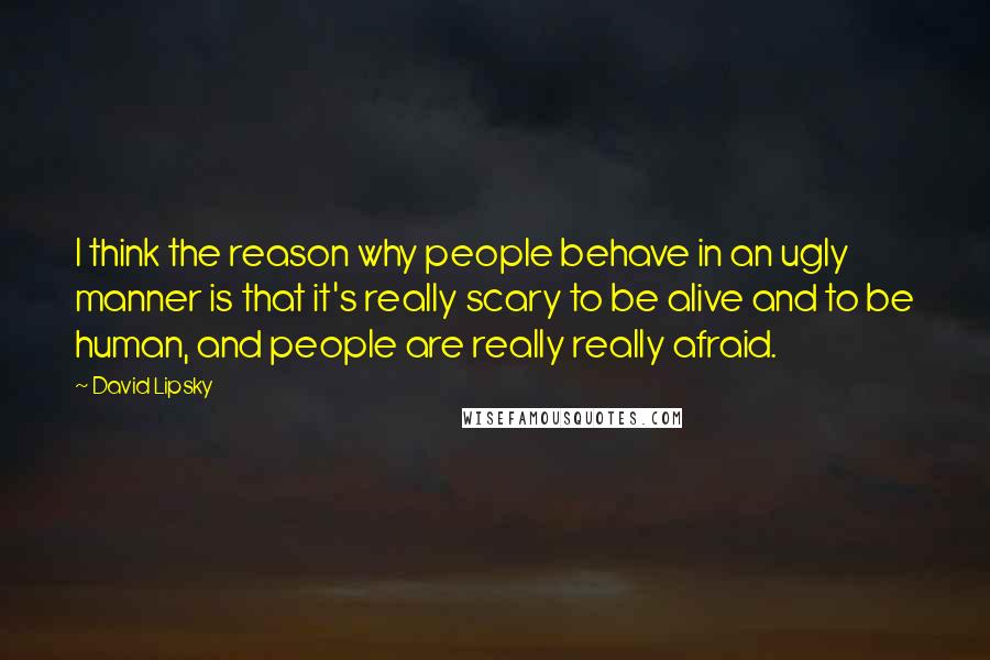 David Lipsky Quotes: I think the reason why people behave in an ugly manner is that it's really scary to be alive and to be human, and people are really really afraid.