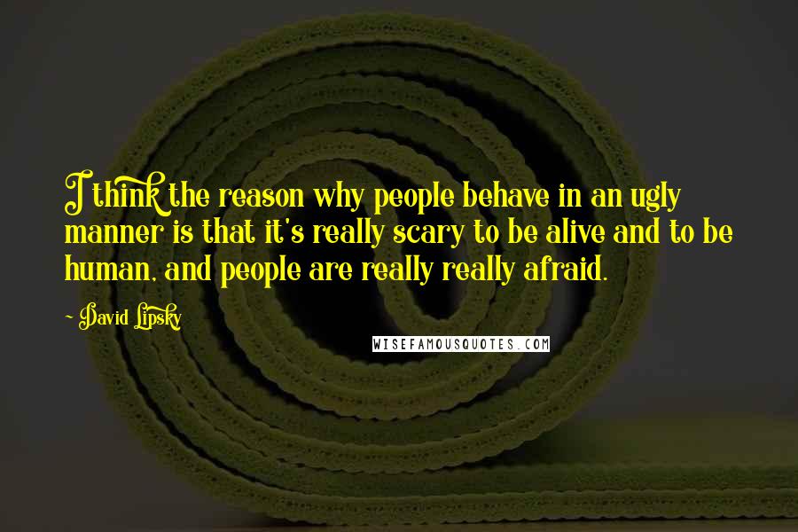 David Lipsky Quotes: I think the reason why people behave in an ugly manner is that it's really scary to be alive and to be human, and people are really really afraid.