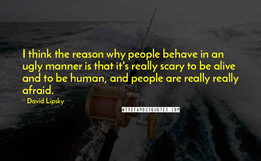 David Lipsky Quotes: I think the reason why people behave in an ugly manner is that it's really scary to be alive and to be human, and people are really really afraid.
