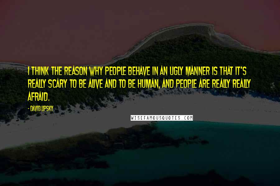 David Lipsky Quotes: I think the reason why people behave in an ugly manner is that it's really scary to be alive and to be human, and people are really really afraid.