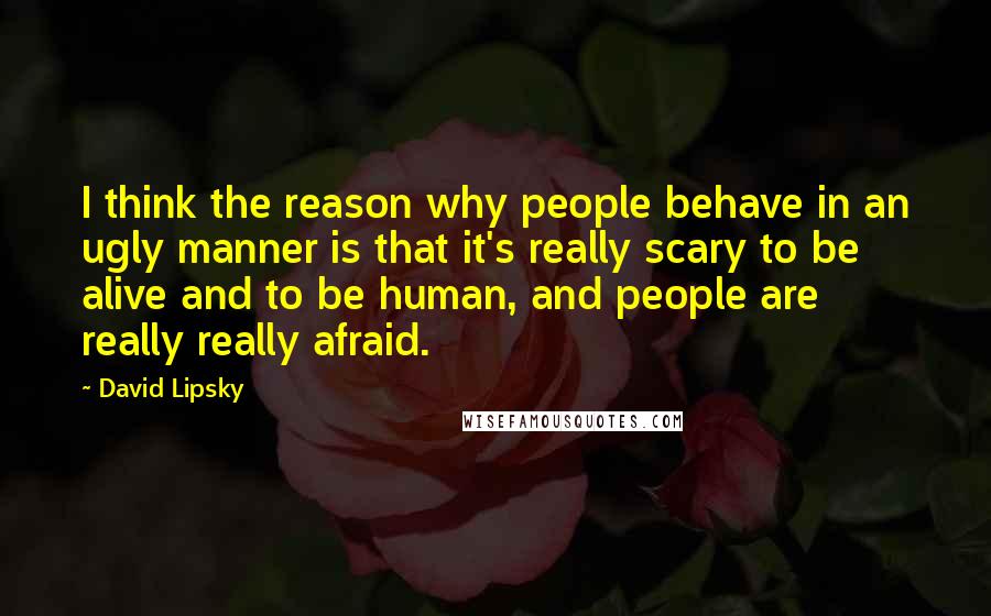 David Lipsky Quotes: I think the reason why people behave in an ugly manner is that it's really scary to be alive and to be human, and people are really really afraid.