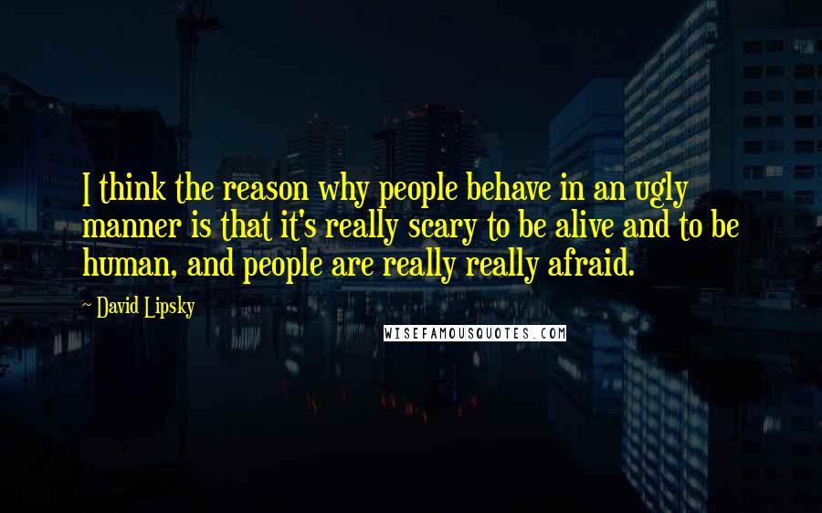 David Lipsky Quotes: I think the reason why people behave in an ugly manner is that it's really scary to be alive and to be human, and people are really really afraid.