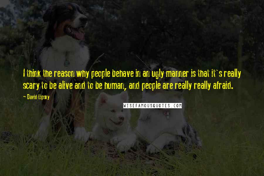 David Lipsky Quotes: I think the reason why people behave in an ugly manner is that it's really scary to be alive and to be human, and people are really really afraid.