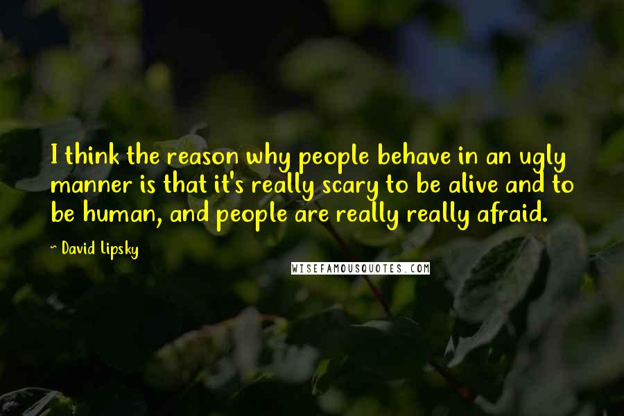 David Lipsky Quotes: I think the reason why people behave in an ugly manner is that it's really scary to be alive and to be human, and people are really really afraid.