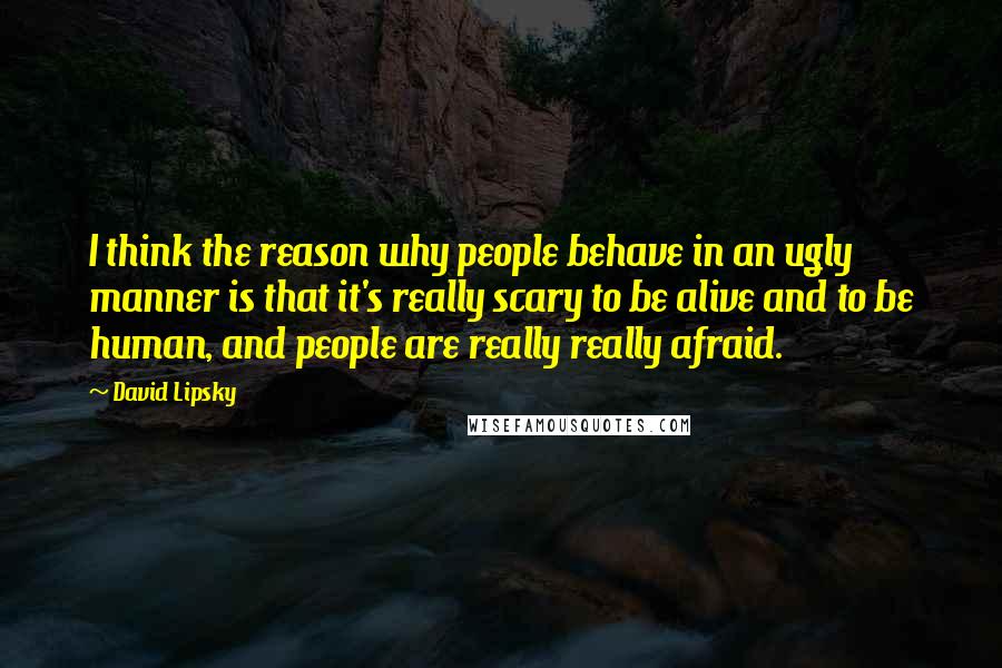 David Lipsky Quotes: I think the reason why people behave in an ugly manner is that it's really scary to be alive and to be human, and people are really really afraid.