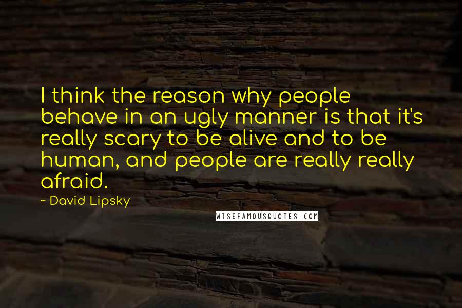 David Lipsky Quotes: I think the reason why people behave in an ugly manner is that it's really scary to be alive and to be human, and people are really really afraid.