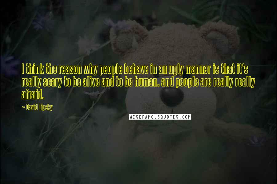 David Lipsky Quotes: I think the reason why people behave in an ugly manner is that it's really scary to be alive and to be human, and people are really really afraid.