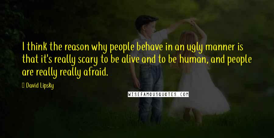 David Lipsky Quotes: I think the reason why people behave in an ugly manner is that it's really scary to be alive and to be human, and people are really really afraid.