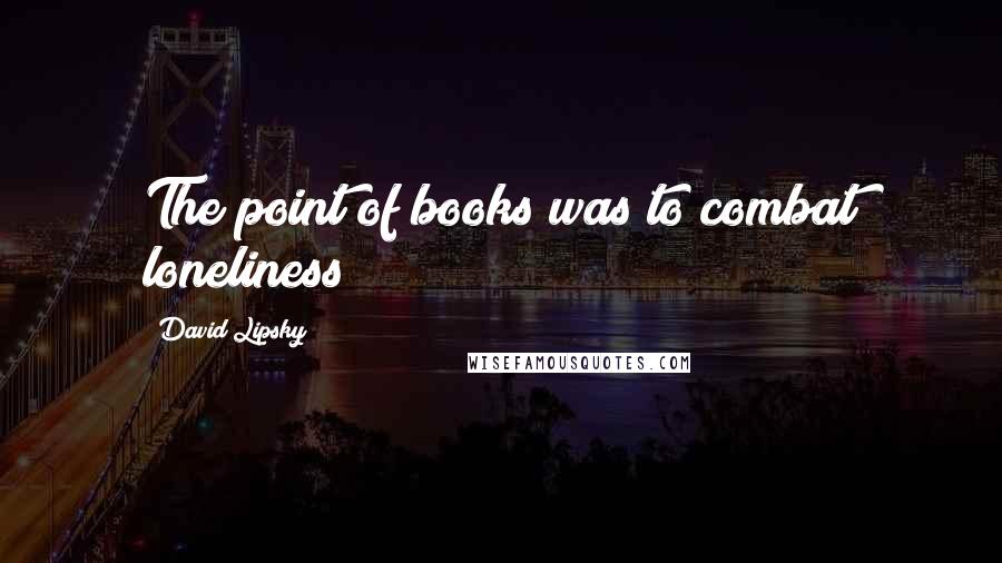 David Lipsky Quotes: The point of books was to combat loneliness