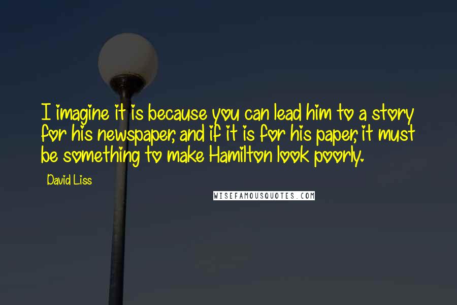 David Liss Quotes: I imagine it is because you can lead him to a story for his newspaper, and if it is for his paper, it must be something to make Hamilton look poorly.