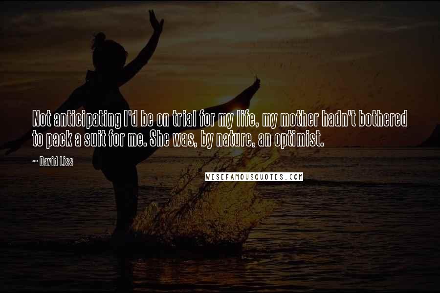 David Liss Quotes: Not anticipating I'd be on trial for my life, my mother hadn't bothered to pack a suit for me. She was, by nature, an optimist.