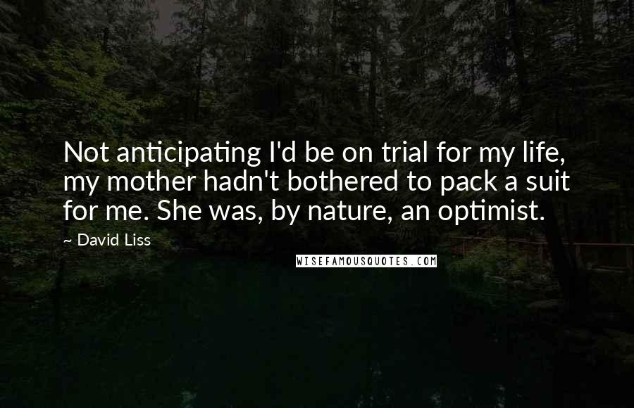 David Liss Quotes: Not anticipating I'd be on trial for my life, my mother hadn't bothered to pack a suit for me. She was, by nature, an optimist.
