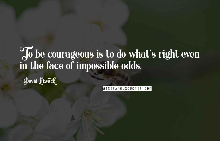 David Litwack Quotes: To be courageous is to do what's right even in the face of impossible odds.
