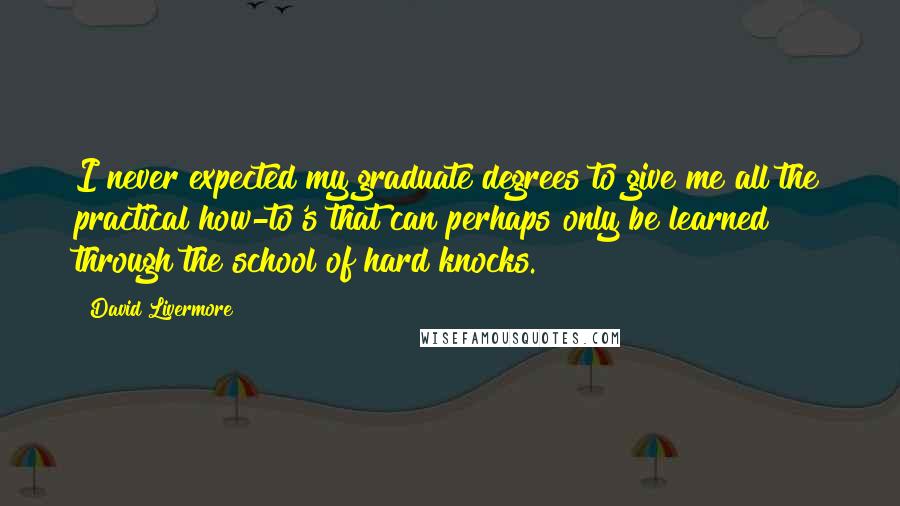 David Livermore Quotes: I never expected my graduate degrees to give me all the practical how-to's that can perhaps only be learned through the school of hard knocks.