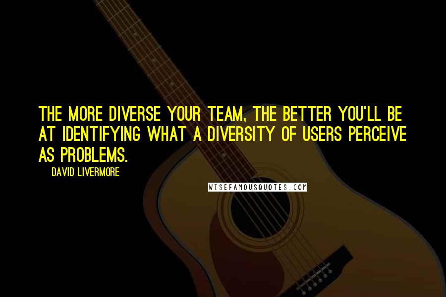 David Livermore Quotes: The more diverse your team, the better you'll be at identifying what a diversity of users perceive as problems.