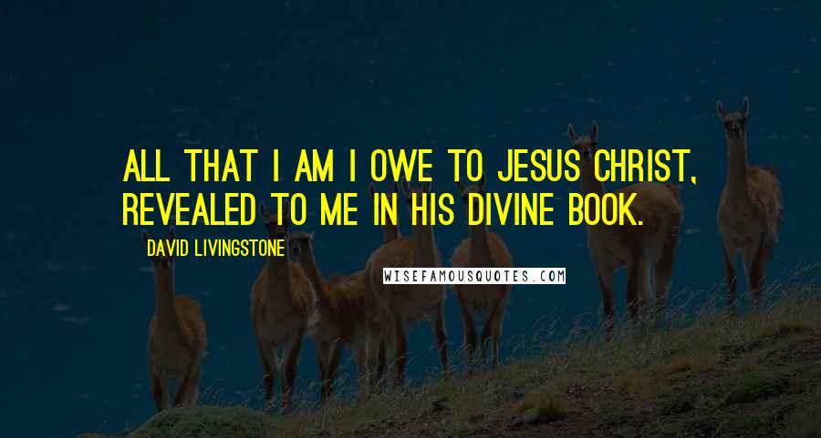 David Livingstone Quotes: All that I am I owe to Jesus Christ, revealed to me in His divine Book.