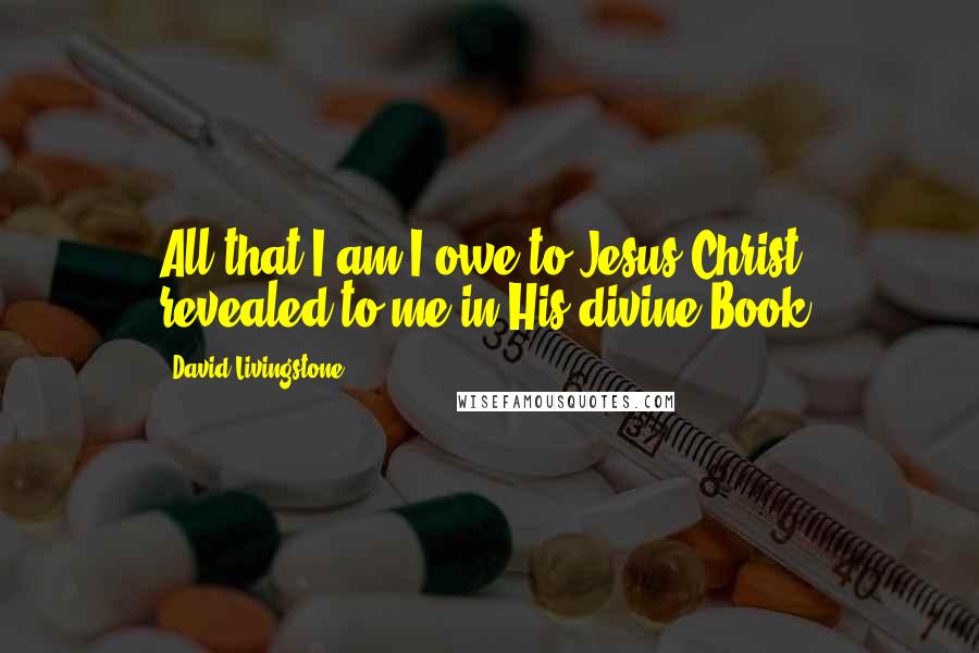 David Livingstone Quotes: All that I am I owe to Jesus Christ, revealed to me in His divine Book.