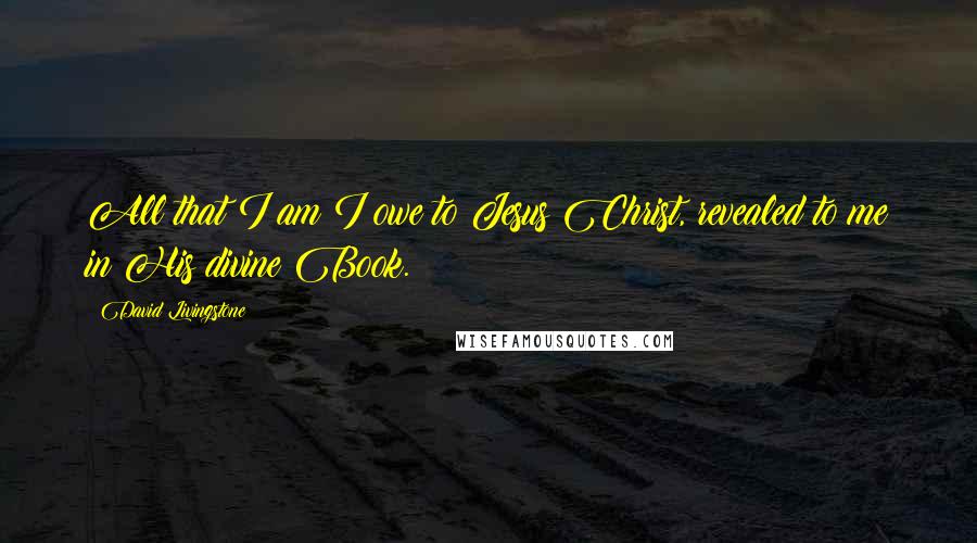 David Livingstone Quotes: All that I am I owe to Jesus Christ, revealed to me in His divine Book.