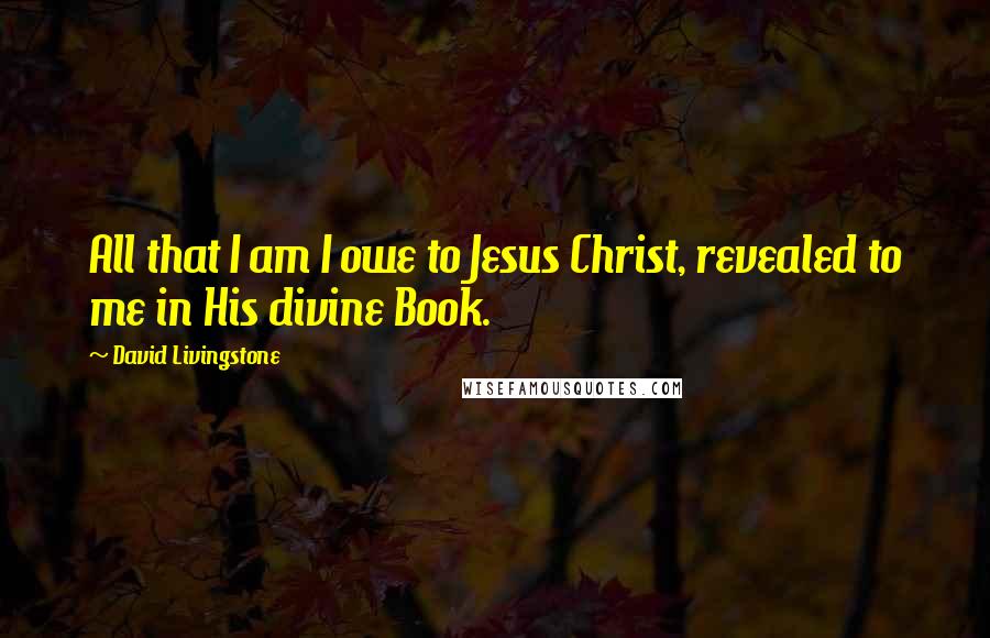 David Livingstone Quotes: All that I am I owe to Jesus Christ, revealed to me in His divine Book.