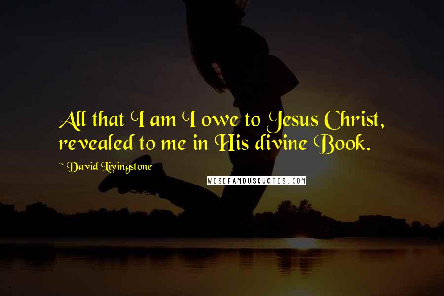 David Livingstone Quotes: All that I am I owe to Jesus Christ, revealed to me in His divine Book.