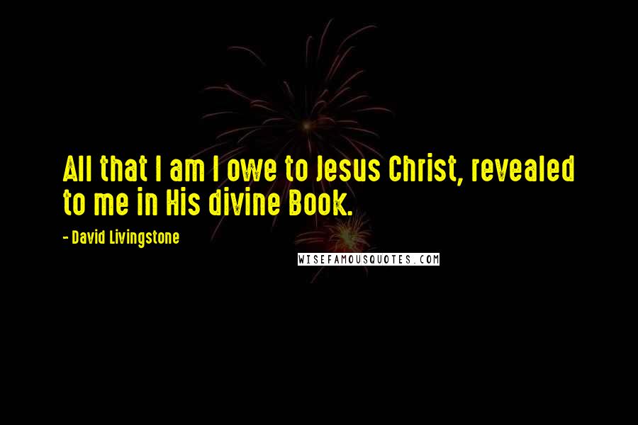 David Livingstone Quotes: All that I am I owe to Jesus Christ, revealed to me in His divine Book.