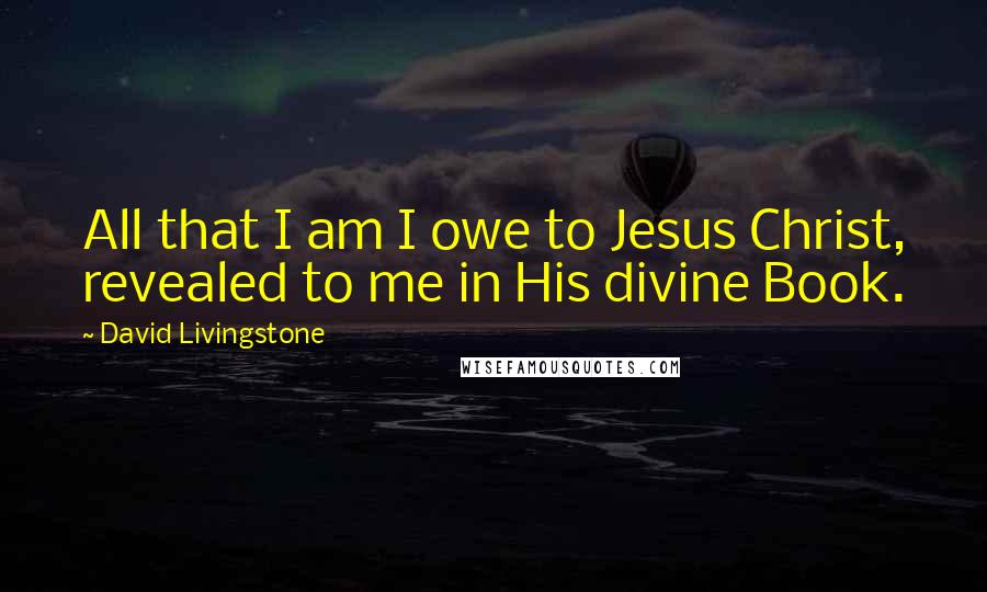 David Livingstone Quotes: All that I am I owe to Jesus Christ, revealed to me in His divine Book.