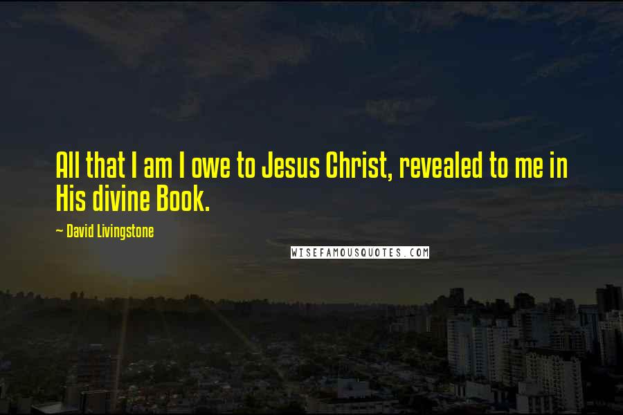 David Livingstone Quotes: All that I am I owe to Jesus Christ, revealed to me in His divine Book.