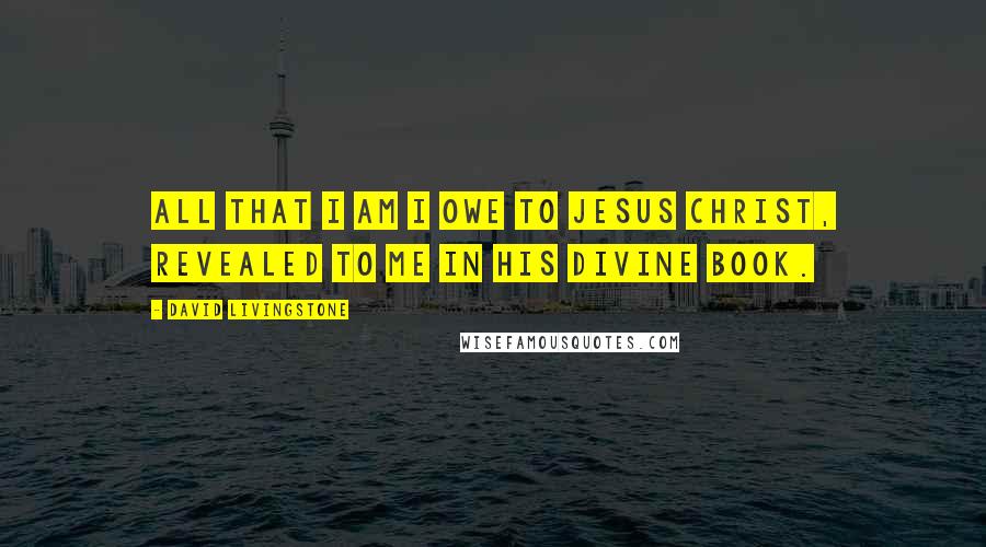 David Livingstone Quotes: All that I am I owe to Jesus Christ, revealed to me in His divine Book.