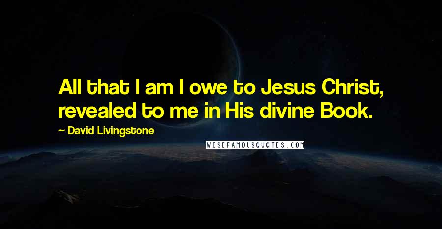 David Livingstone Quotes: All that I am I owe to Jesus Christ, revealed to me in His divine Book.