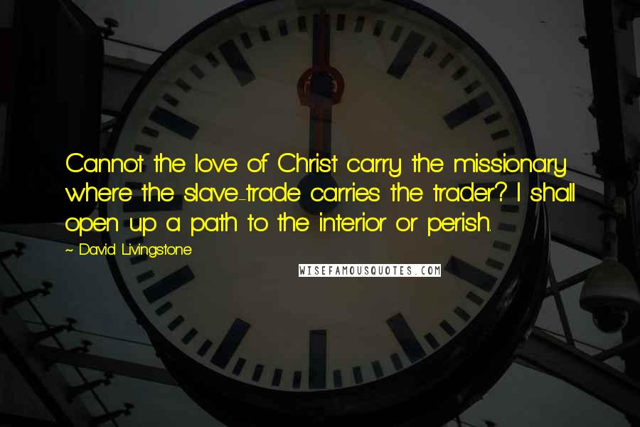 David Livingstone Quotes: Cannot the love of Christ carry the missionary where the slave-trade carries the trader? I shall open up a path to the interior or perish.