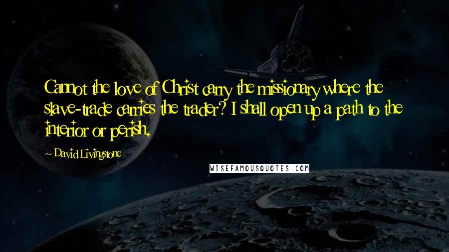 David Livingstone Quotes: Cannot the love of Christ carry the missionary where the slave-trade carries the trader? I shall open up a path to the interior or perish.