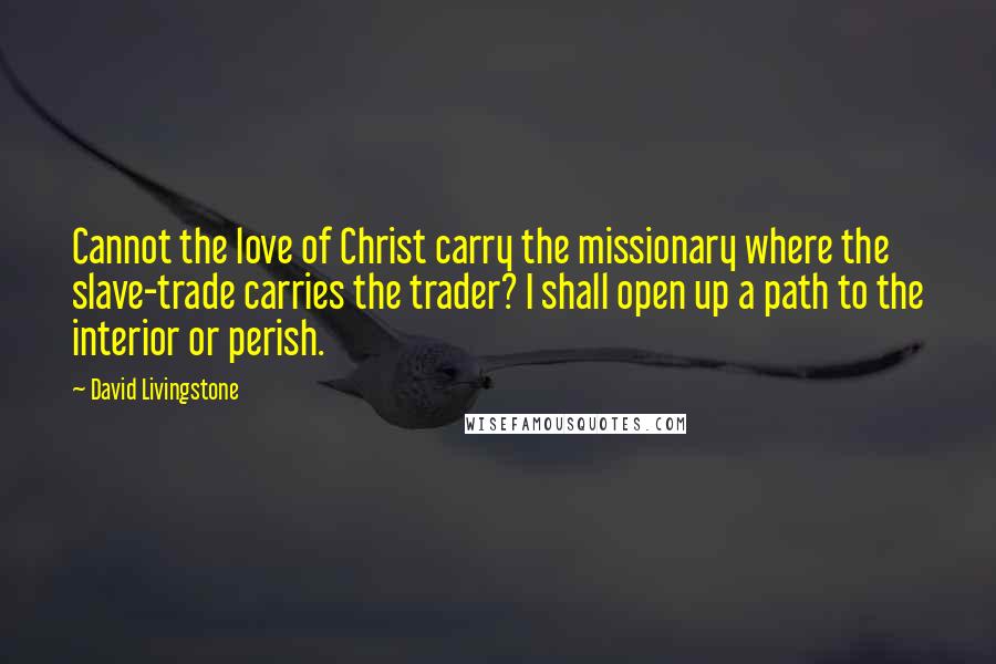 David Livingstone Quotes: Cannot the love of Christ carry the missionary where the slave-trade carries the trader? I shall open up a path to the interior or perish.