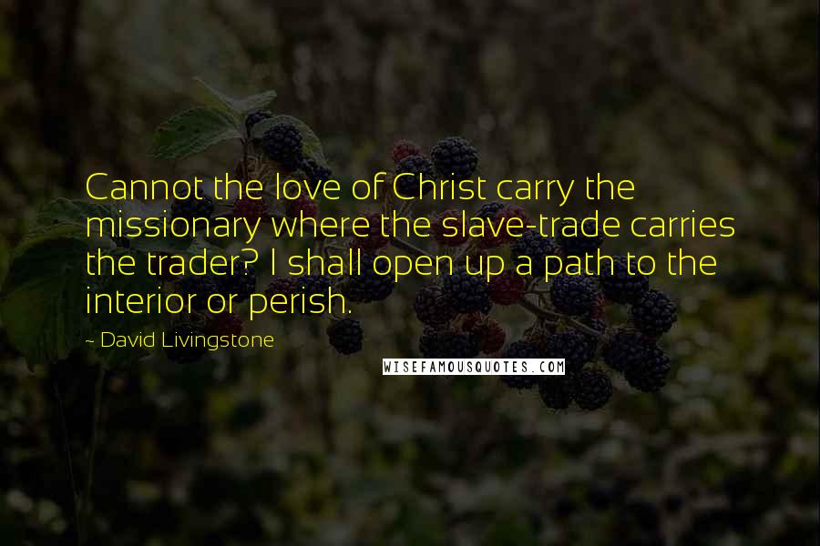 David Livingstone Quotes: Cannot the love of Christ carry the missionary where the slave-trade carries the trader? I shall open up a path to the interior or perish.