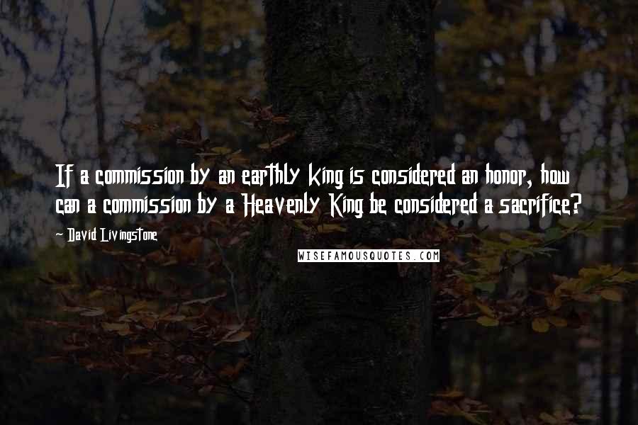 David Livingstone Quotes: If a commission by an earthly king is considered an honor, how can a commission by a Heavenly King be considered a sacrifice?